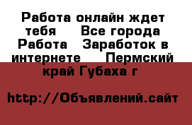 Работа онлайн ждет тебя!  - Все города Работа » Заработок в интернете   . Пермский край,Губаха г.